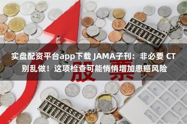 实盘配资平台app下载 JAMA子刊：非必要 CT 别乱做！这项检查可能悄悄增加患癌风险