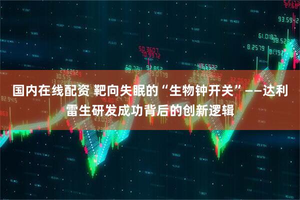 国内在线配资 靶向失眠的“生物钟开关”——达利雷生研发成功背后的创新逻辑