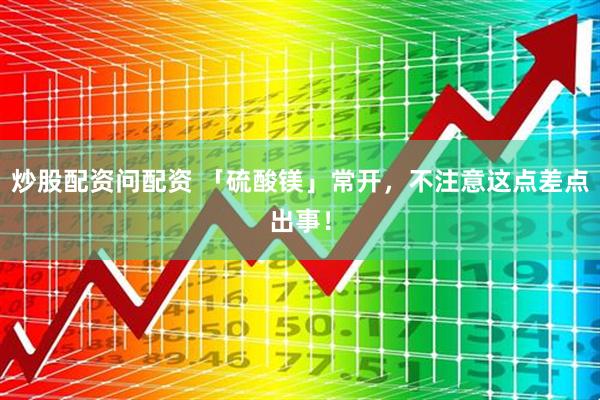 炒股配资问配资 「硫酸镁」常开，不注意这点差点出事！