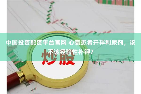 中国投资配资平台官网 心衰患者开袢利尿剂，该不该经验性补钾？