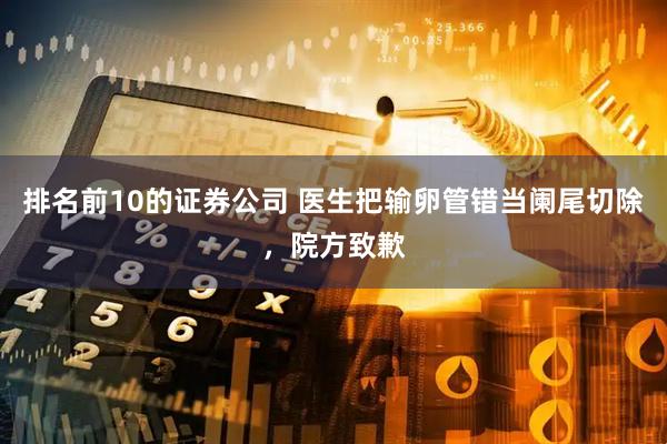 排名前10的证券公司 医生把输卵管错当阑尾切除，院方致歉