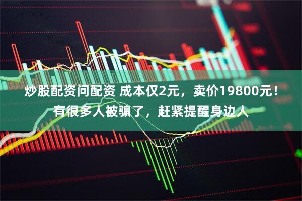 炒股配资问配资 成本仅2元，卖价19800元！有很多人被骗了，赶紧提醒身边人