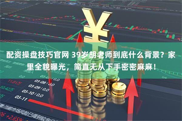 配资操盘技巧官网 39岁胡老师到底什么背景？家里全貌曝光，简直无从下手密密麻麻！