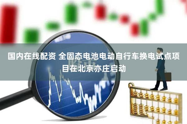 国内在线配资 全固态电池电动自行车换电试点项目在北京亦庄启动