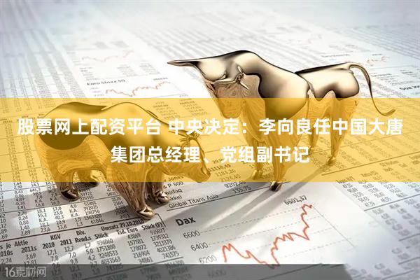 股票网上配资平台 中央决定：李向良任中国大唐集团总经理、党组副书记