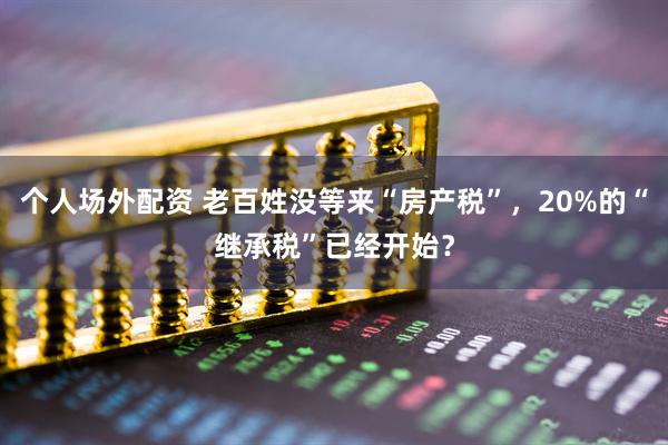 个人场外配资 老百姓没等来“房产税”，20%的“继承税”已经开始？