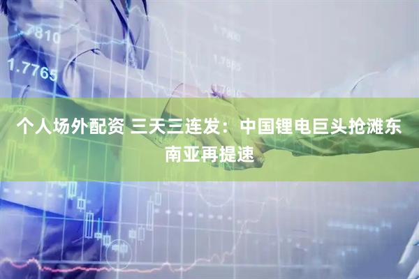 个人场外配资 三天三连发：中国锂电巨头抢滩东南亚再提速