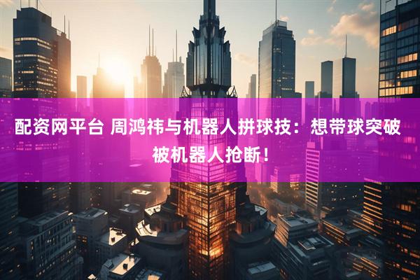 配资网平台 周鸿祎与机器人拼球技：想带球突破 被机器人抢断！