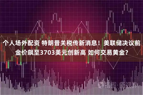 个人场外配资 特朗普关税传新消息！美联储决议前金价飙至3703美元创新高 如何交易黄金？