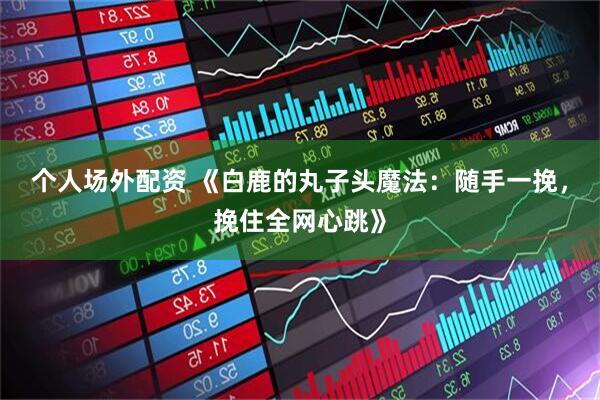 个人场外配资 《白鹿的丸子头魔法：随手一挽，挽住全网心跳》