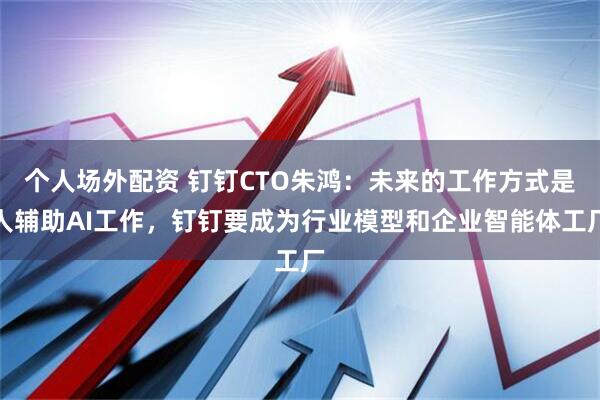 个人场外配资 钉钉CTO朱鸿:未来的工作方式是人辅助AI工作,钉钉要成为行业模型和企业智能体工厂