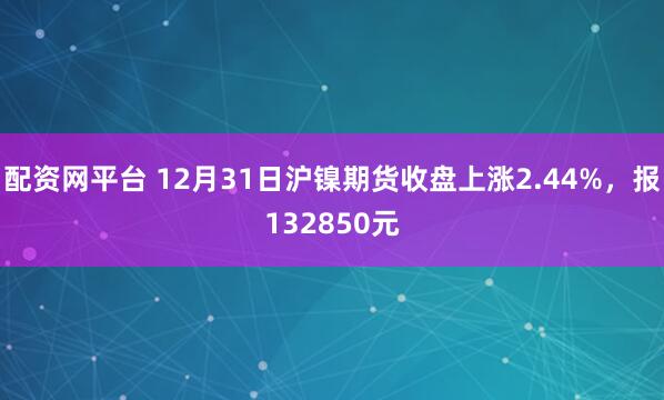 配资网平台 12月31日沪镍期货收盘上涨2.44%，报132850元