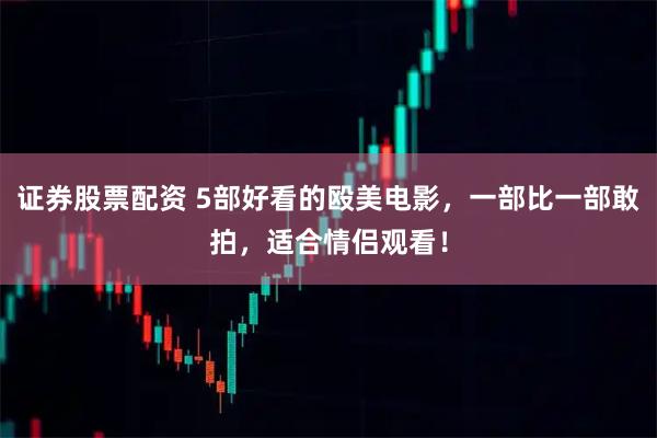 证券股票配资 5部好看的殴美电影,一部比一部敢拍,适合情侣观看!