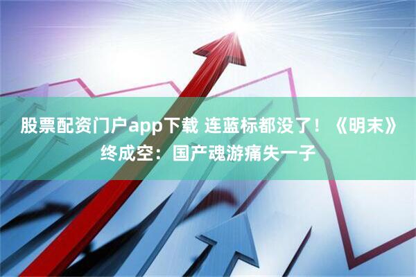 股票配资门户app下载 连蓝标都没了！《明末》终成空：国产魂游痛失一子