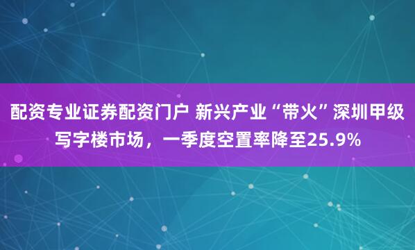 配资专业证券配资门户 新兴产业“带火”深圳甲级写字楼市场，一季度空置率降至25.9%