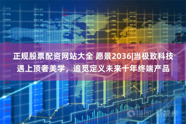 正规股票配资网站大全 愿景2036|当极致科技遇上顶奢美学,追觅定义未来十年终端产品