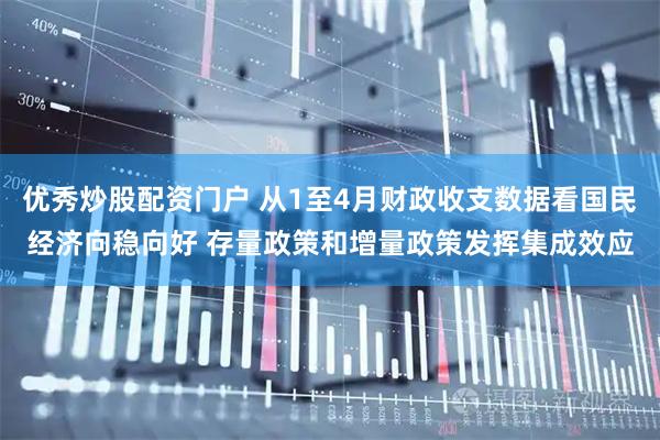 优秀炒股配资门户 从1至4月财政收支数据看国民经济向稳向好 存量政策和增量政策发挥集成效应