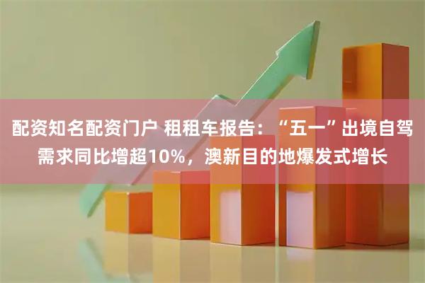 配资知名配资门户 租租车报告：“五一”出境自驾需求同比增超10%，澳新目的地爆发式增长