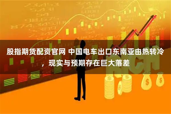 股指期货配资官网 中国电车出口东南亚由热转冷，现实与预期存在巨大落差